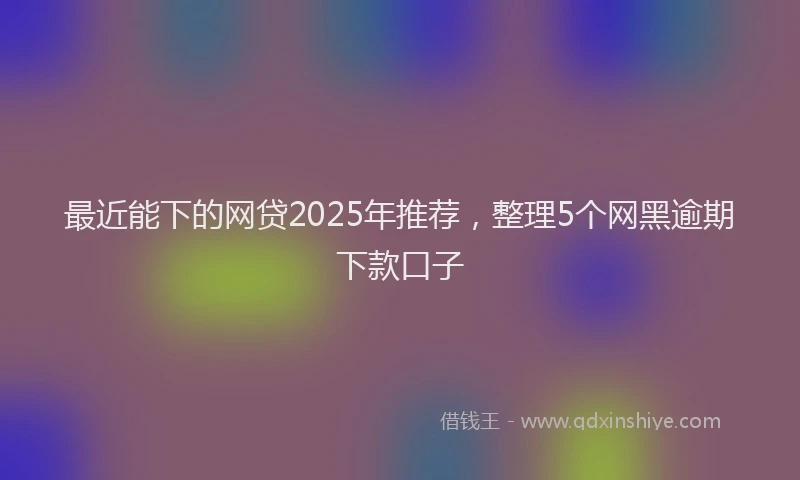 最近能下的网贷2025年推荐，整理5个网黑逾期下款口子