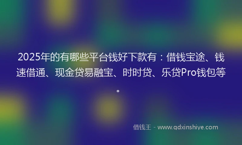 2025年的有哪些平台钱好下款有：借钱宝途、钱速借通、现金贷易融宝、时时贷、乐贷Pro钱包等。