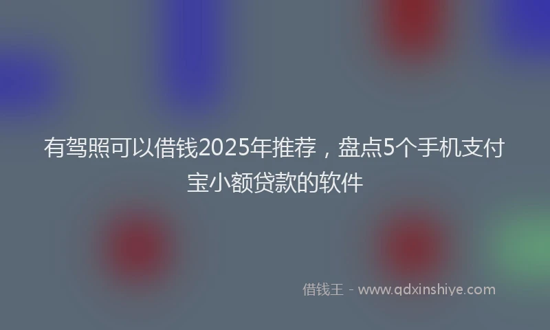 有驾照可以借钱2025年推荐，盘点5个手机支付宝小额贷款的软件