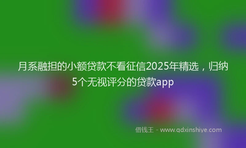 月系融担的小额贷款不看征信2025年精选，归纳5个无视评分的贷款app