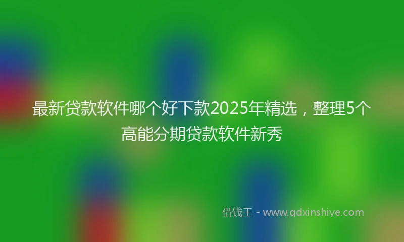 最新贷款软件哪个好下款2025年精选，整理5个高能分期贷款软件新秀