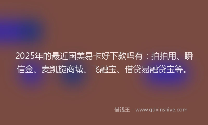 2025年的最近国美易卡好下款吗有：拍拍用、瞬信金、麦凯旋商城、飞融宝、借贷易融贷宝等。