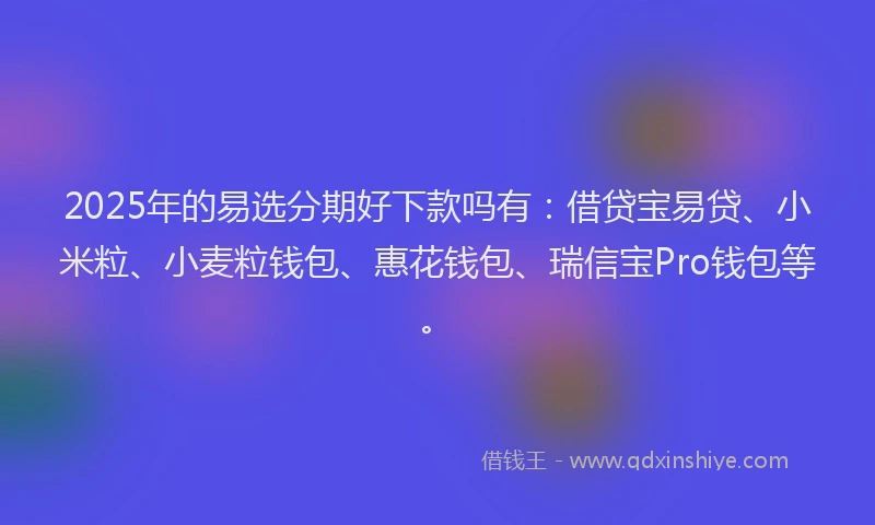 2025年的易选分期好下款吗有：借贷宝易贷、小米粒、小麦粒钱包、惠花钱包、瑞信宝Pro钱包等。