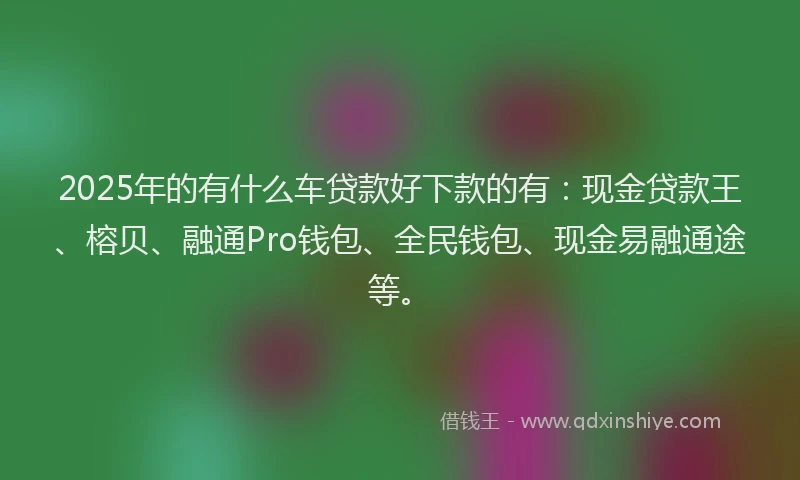 2025年的有什么车贷款好下款的有：现金贷款王、榕贝、融通Pro钱包、全民钱包、现金易融通途等。