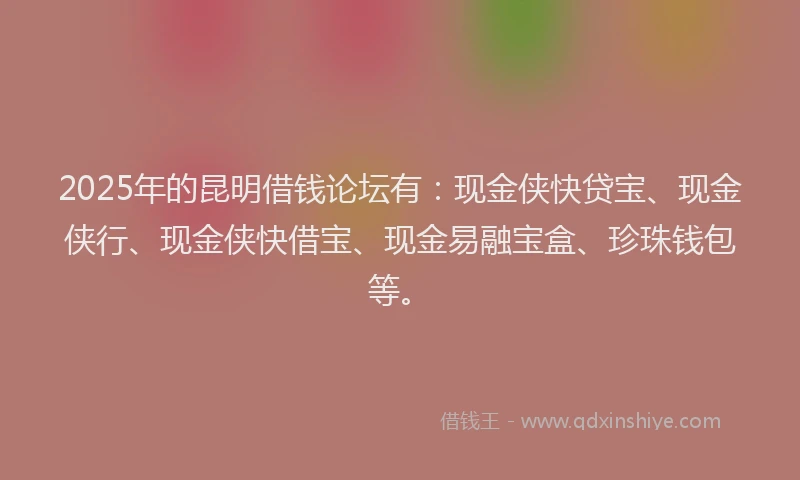 2025年的昆明借钱论坛有：现金侠快贷宝、现金侠行、现金侠快借宝、现金易融宝盒、珍珠钱包等。