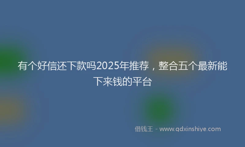 有个好信还下款吗2025年推荐，整合五个最新能下来钱的平台