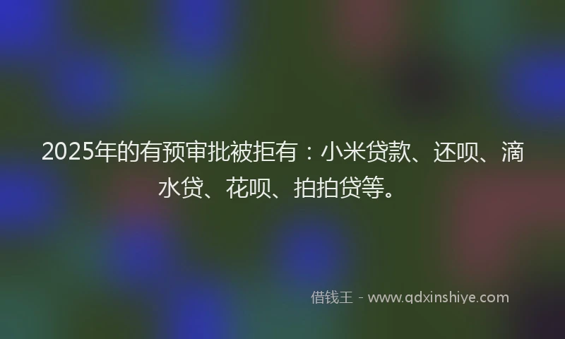 2025年的有预审批被拒有：小米贷款、还呗、滴水贷、花呗、拍拍贷等。
