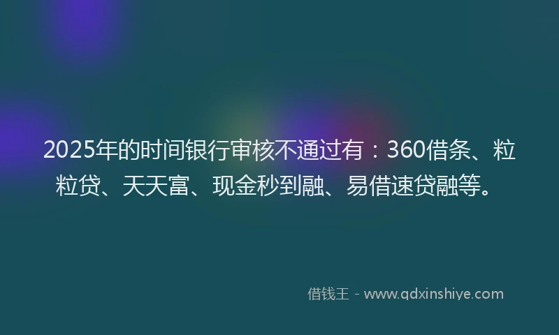 2025年的时间银行审核不通过有：360借条、粒粒贷、天天富、现金秒到融、易借速贷融等。