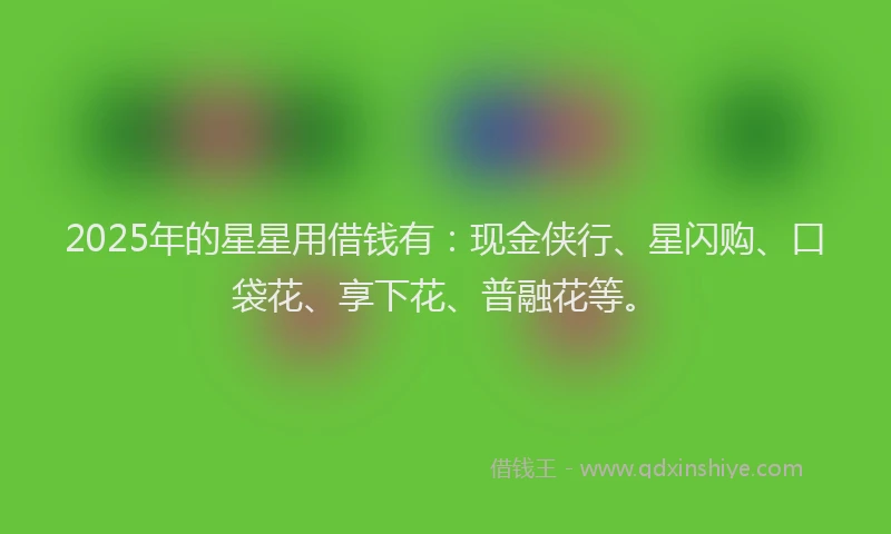 2025年的星星用借钱有：现金侠行、星闪购、口袋花、享下花、普融花等。