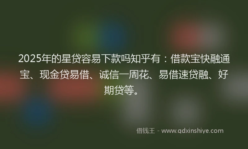 2025年的星贷容易下款吗知乎有：借款宝快融通宝、现金贷易借、诚信一周花、易借速贷融、好期贷等。