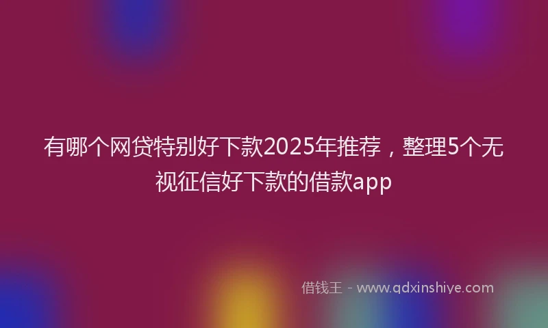 有哪个网贷特别好下款2025年推荐，整理5个无视征信好下款的借款app