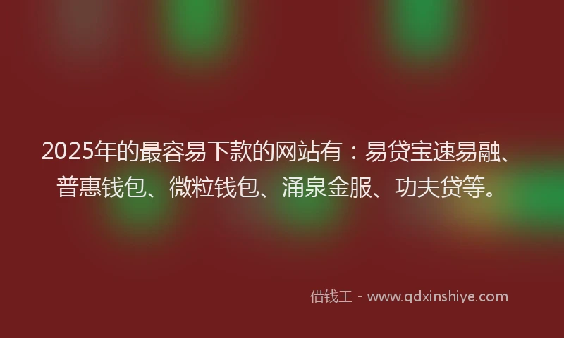 2025年的最容易下款的网站有：易贷宝速易融、普惠钱包、微粒钱包、涌泉金服、功夫贷等。