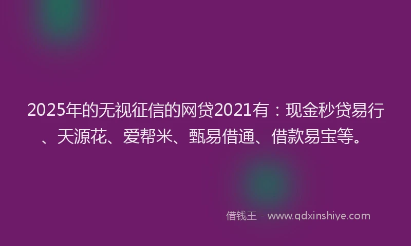 2025年的无视征信的网贷2021有：现金秒贷易行、天源花、爱帮米、甄易借通、借款易宝等。