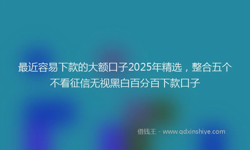 最近容易下款的大额口子2025年精选，整合五个不看征信无视黑白百分百下款口子
