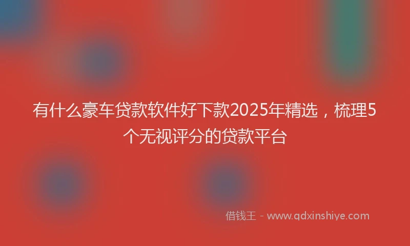 有什么豪车贷款软件好下款2025年精选，梳理5个无视评分的贷款平台