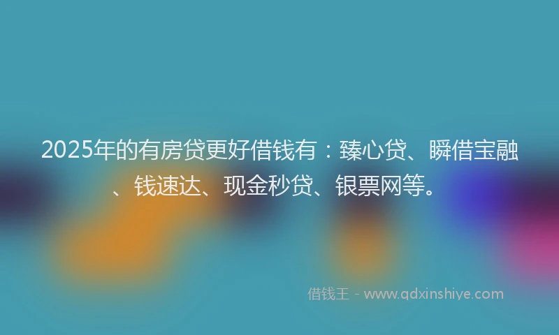 2025年的有房贷更好借钱有：臻心贷、瞬借宝融、钱速达、现金秒贷、银票网等。