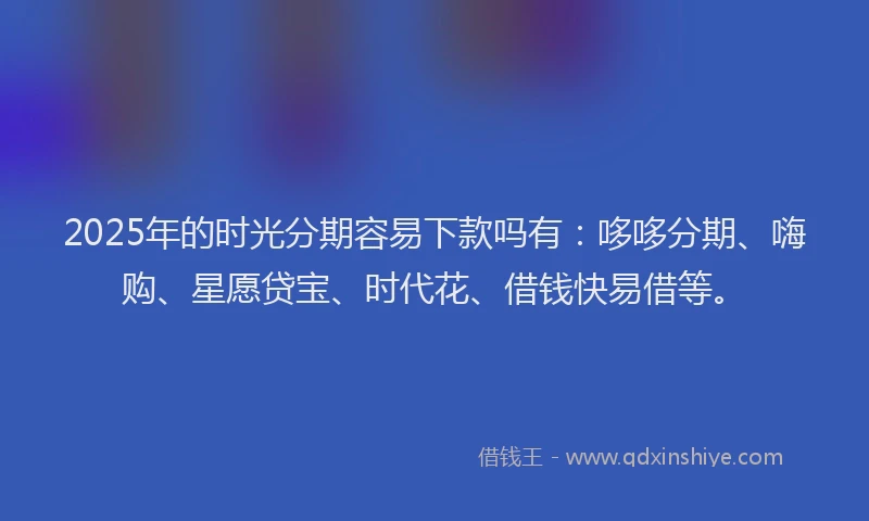 2025年的时光分期容易下款吗有：哆哆分期、嗨购、星愿贷宝、时代花、借钱快易借等。