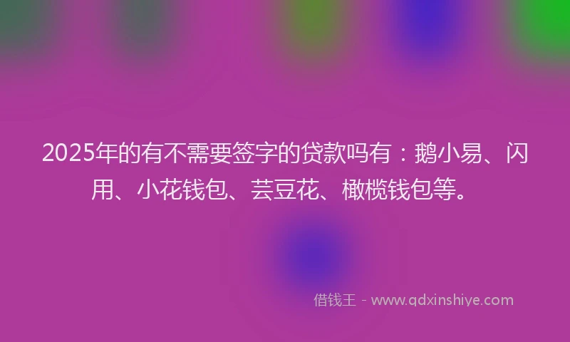 2025年的有不需要签字的贷款吗有：鹅小易、闪用、小花钱包、芸豆花、橄榄钱包等。