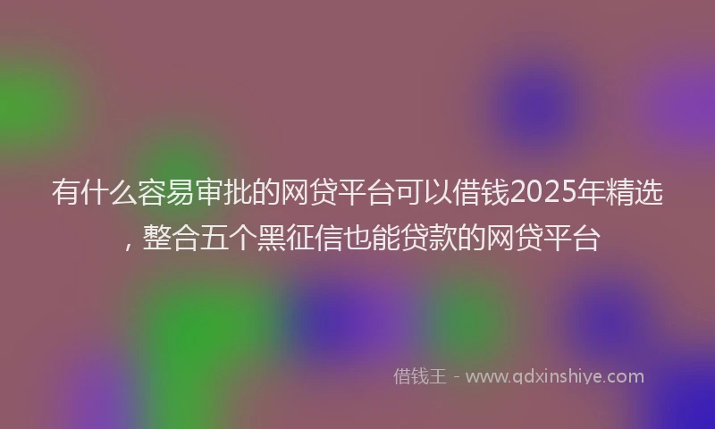 有什么容易审批的网贷平台可以借钱2025年精选，整合五个黑征信也能贷款的网贷平台