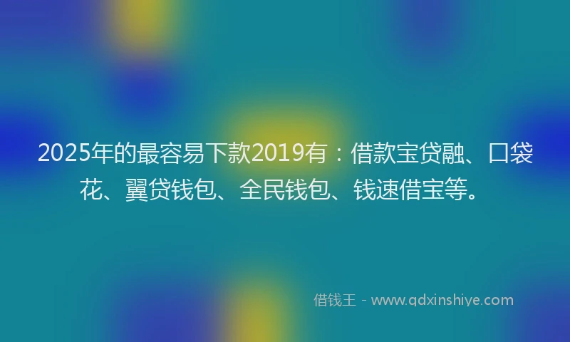 2025年的最容易下款2019有：借款宝贷融、口袋花、翼贷钱包、全民钱包、钱速借宝等。