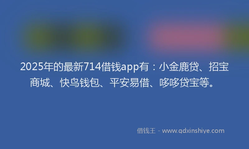 2025年的最新714借钱app有：小金鹿贷、招宝商城、快鸟钱包、平安易借、哆哆贷宝等。