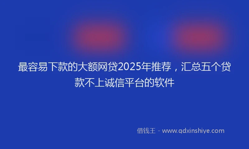 最容易下款的大额网贷2025年推荐，汇总五个贷款不上诚信平台的软件