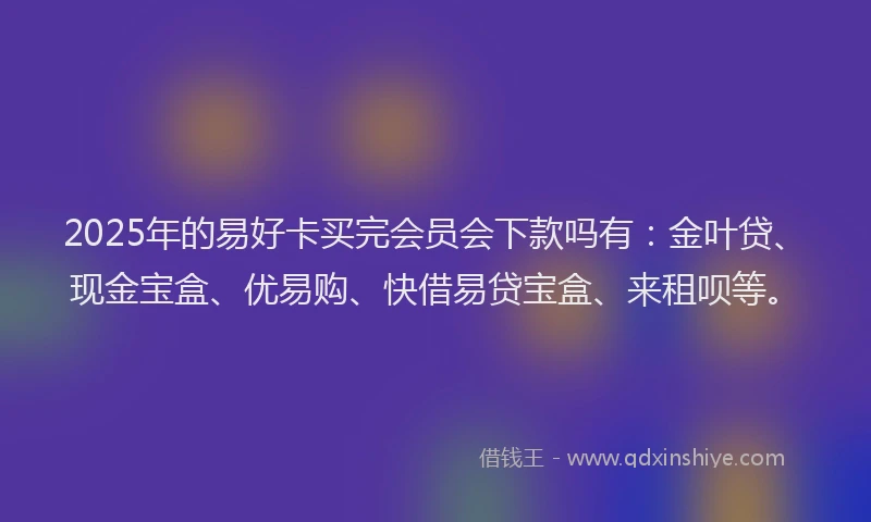 2025年的易好卡买完会员会下款吗有：金叶贷、现金宝盒、优易购、快借易贷宝盒、来租呗等。