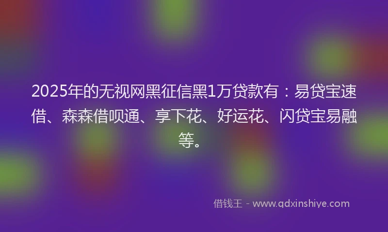 2025年的无视网黑征信黑1万贷款有：易贷宝速借、森森借呗通、享下花、好运花、闪贷宝易融等。