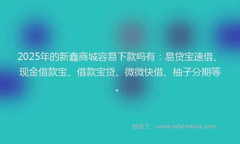 2025年的新鑫商城容易下款吗有：易贷宝速借、现金借款宝、借款宝贷、微微快借、柚子分期等。