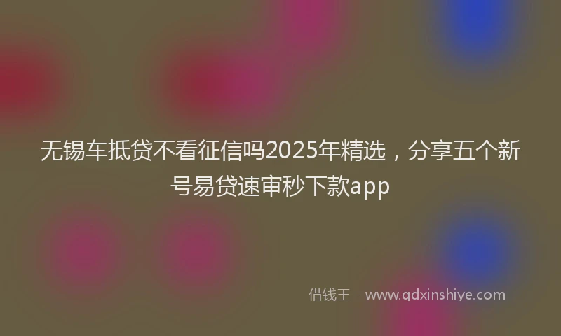 无锡车抵贷不看征信吗2025年精选，分享五个新号易贷速审秒下款app