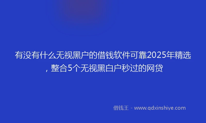 有没有什么无视黑户的借钱软件可靠2025年精选，整合5个无视黑白户秒过的网贷