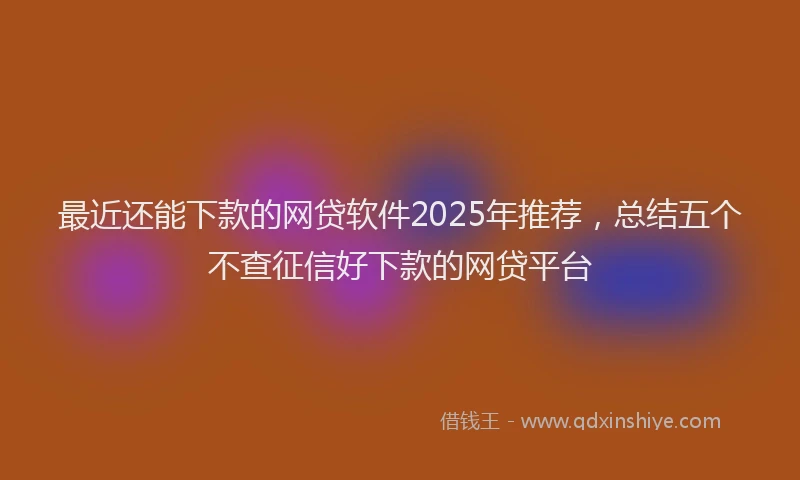 最近还能下款的网贷软件2025年推荐，总结五个不查征信好下款的网贷平台