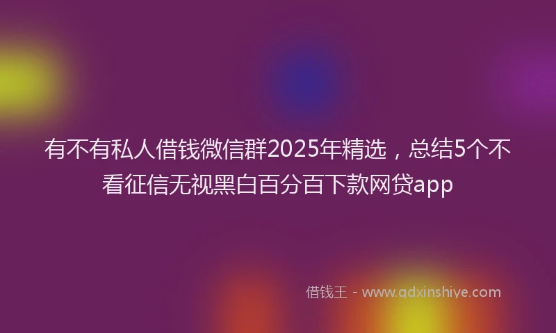 有不有私人借钱微信群2025年精选，总结5个不看征信无视黑白百分百下款网贷app