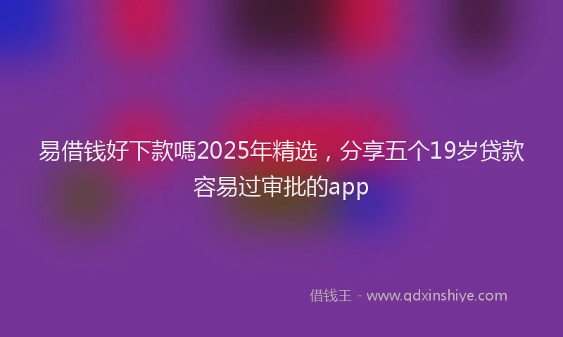 易借钱好下款嗎2025年精选，分享五个19岁贷款容易过审批的app