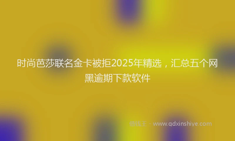 时尚芭莎联名金卡被拒2025年精选，汇总五个网黑逾期下款软件