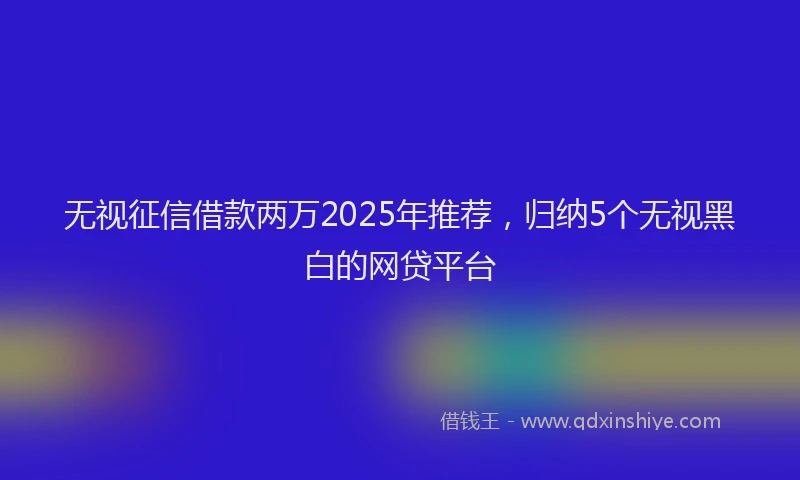 无视征信借款两万2025年推荐，归纳5个无视黑白的网贷平台