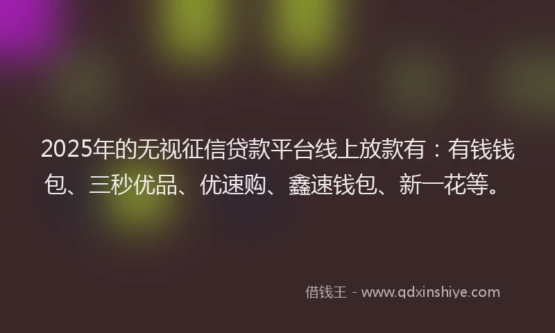2025年的无视征信贷款平台线上放款有：有钱钱包、三秒优品、优速购、鑫速钱包、新一花等。
