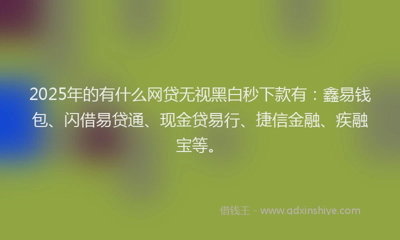2025年的有什么网贷无视黑白秒下款有：鑫易钱包、闪借易贷通、现金贷易行、捷信金融、疾融宝等。