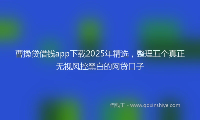 曹操贷借钱app下载2025年精选，整理五个真正无视风控黑白的网贷口子
