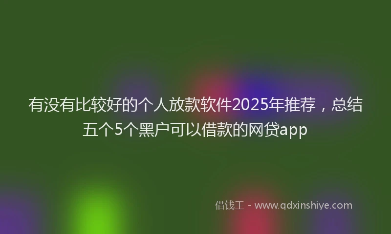 有没有比较好的个人放款软件2025年推荐，总结五个5个黑户可以借款的网贷app