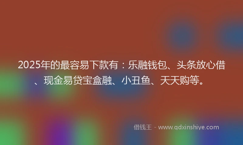 2025年的最容易下款有：乐融钱包、头条放心借、现金易贷宝盒融、小丑鱼、天天购等。