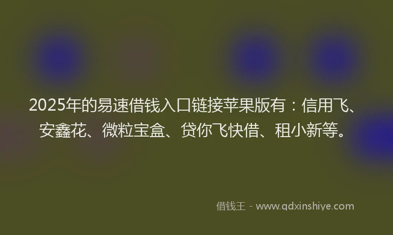 2025年的易速借钱入口链接苹果版有：信用飞、安鑫花、微粒宝盒、贷你飞快借、租小新等。