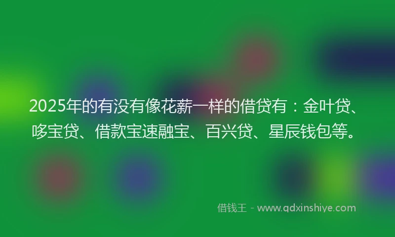 2025年的有没有像花薪一样的借贷有：金叶贷、哆宝贷、借款宝速融宝、百兴贷、星辰钱包等。