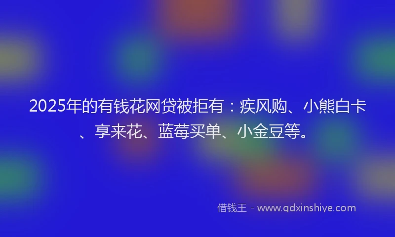 2025年的有钱花网贷被拒有：疾风购、小熊白卡、享来花、蓝莓买单、小金豆等。