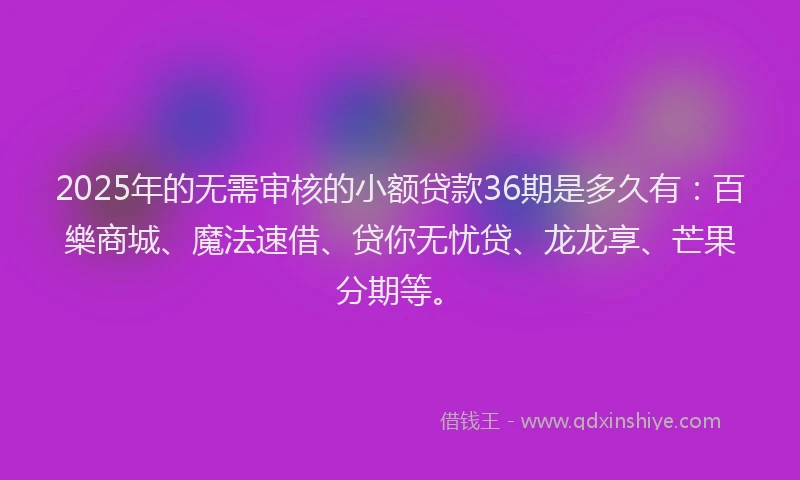 2025年的无需审核的小额贷款36期是多久有：百樂商城、魔法速借、贷你无忧贷、龙龙享、芒果分期等。