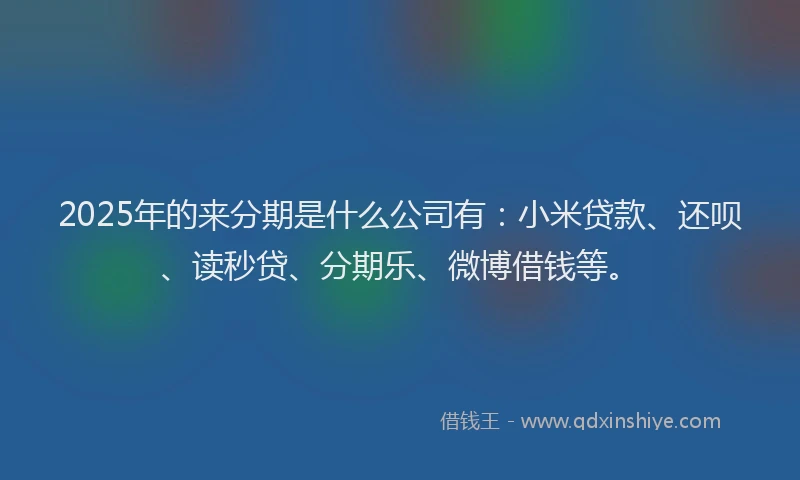 2025年的来分期是什么公司有：小米贷款、还呗、读秒贷、分期乐、微博借钱等。