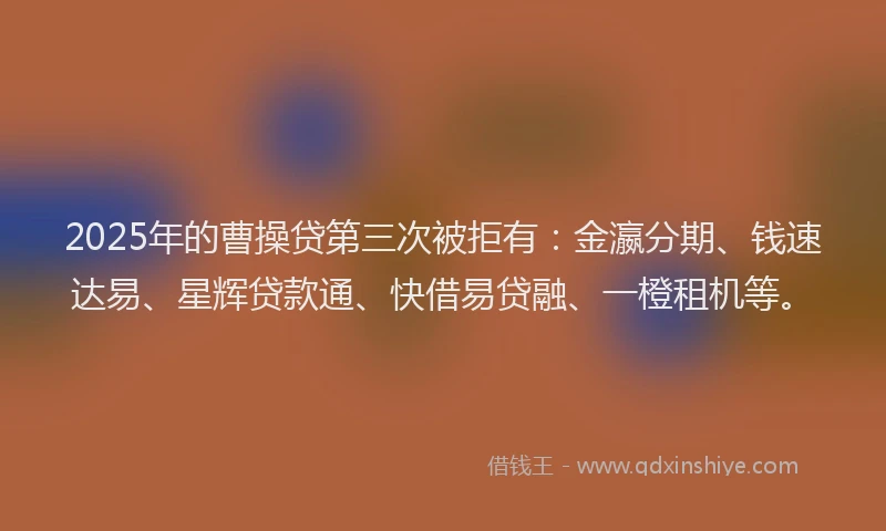 2025年的曹操贷第三次被拒有：金瀛分期、钱速达易、星辉贷款通、快借易贷融、一橙租机等。