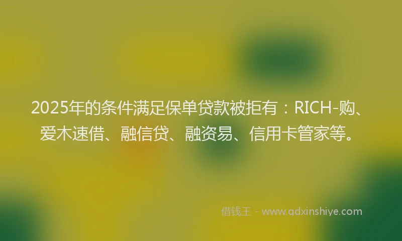 2025年的条件满足保单贷款被拒有：RICH-购、爱木速借、融信贷、融资易、信用卡管家等。