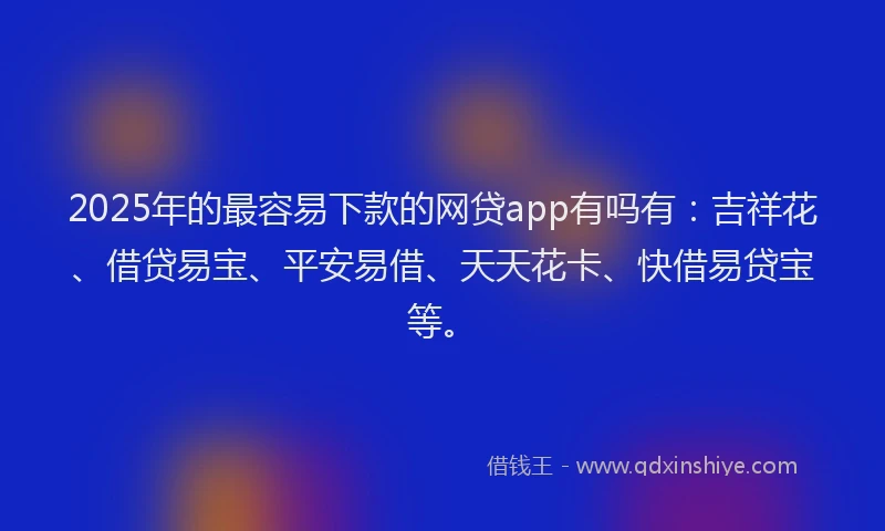 2025年的最容易下款的网贷app有吗有：吉祥花、借贷易宝、平安易借、天天花卡、快借易贷宝等。