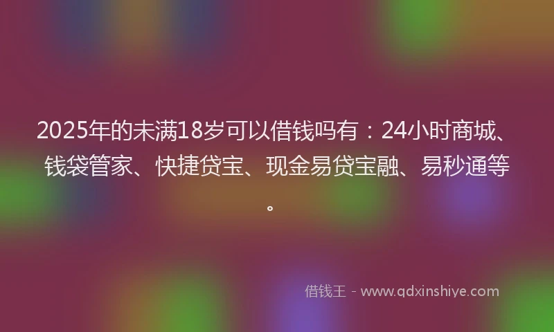 2025年的未满18岁可以借钱吗有：24小时商城、钱袋管家、快捷贷宝、现金易贷宝融、易秒通等。